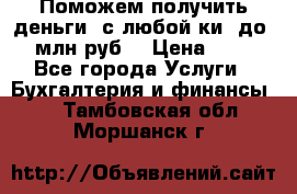 Поможем получить деньги, с любой ки, до 3 млн руб. › Цена ­ 15 - Все города Услуги » Бухгалтерия и финансы   . Тамбовская обл.,Моршанск г.